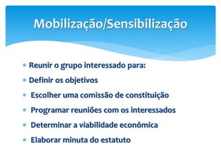  Reunir o grupo interessado para:
 Definir os objetivos
 Escolher uma comissão de constituição
 Programar reuniões com os interessados
 Determinar a viabilidade econômica
 Elaborar minuta do estatuto
Mobilização/Sensibilização
 