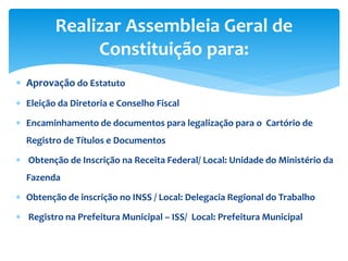  Aprovação do Estatuto
 Eleição da Diretoria e Conselho Fiscal
 Encaminhamento de documentos para legalização para o Cartório de
Registro de Títulos e Documentos
 Obtenção de Inscrição na Receita Federal/ Local: Unidade do Ministério da
Fazenda
 Obtenção de inscrição no INSS / Local: Delegacia Regional do Trabalho
 Registro na Prefeitura Municipal – ISS/ Local: Prefeitura Municipal
Realizar Assembleia Geral de
Constituição para:
 