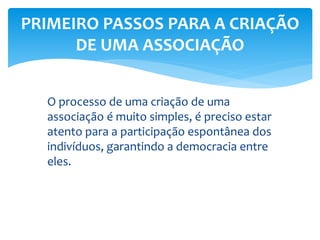 PRIMEIRO PASSOS PARA A CRIAÇÃO
DE UMA ASSOCIAÇÃO
O processo de uma criação de uma
associação é muito simples, é preciso estar
atento para a participação espontânea dos
indivíduos, garantindo a democracia entre
eles.
 