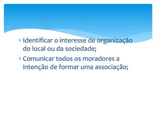  Identificar o interesse de organização
do local ou da sociedade;
 Comunicar todos os moradores a
intenção de formar uma associação;
 
