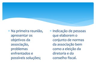  Na primeira reunião,
apresentar os
objetivos da
associação,
problemas
enfrentados e
possíveis soluções;
 Indicação de pessoas
que elaborem o
conjunto de normas
da associação bem
como a eleição da
diretoria e do
conselho fiscal.
 