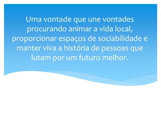 Uma vontade que une vontades
procurando animar a vida local,
proporcionar espaços de sociabilidade e
manter viva a história de pessoas que
lutam por um futuro melhor.
 