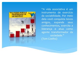 “A vida associativa é um
instrumento de exercício
da sociabilidade. Por meio
dela você conquista novos
amigos, expande seus
conhecimentos, exercita a
liderança e atua como
agente transformador da
sociedade.”
(Tom Coelho)
 