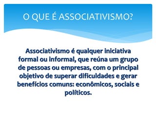 Associativismo é qualquer iniciativa
formal ou informal, que reúna um grupo
de pessoas ou empresas, com o principal
objetivo de superar dificuldades e gerar
benefícios comuns: econômicos, sociais e
políticos.
O QUE É ASSOCIATIVISMO?
 