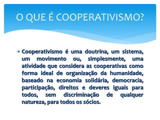  Cooperativismo é uma doutrina, um sistema,
um movimento ou, simplesmente, uma
atividade que considera as cooperativas como
forma ideal de organização da humanidade,
baseado na economia solidária, democracia,
participação, direitos e deveres iguais para
todos, sem discriminação de qualquer
natureza, para todos os sócios.
O QUE É COOPERATIVISMO?
 