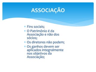 ASSOCIAÇÃO
 Fins sociais;
 O Patrimônio é da
Associação e não dos
sócios;
 Os diretores não podem;
 Os ganhos devem ser
aplicados integralmente
nos objetivos da
Associação;
 
