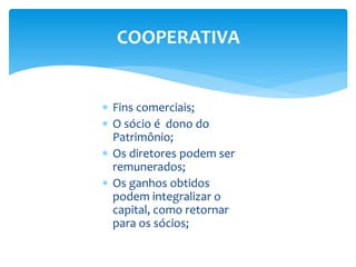 COOPERATIVA
 Fins comerciais;
 O sócio é dono do
Patrimônio;
 Os diretores podem ser
remunerados;
 Os ganhos obtidos
podem integralizar o
capital, como retornar
para os sócios;
 