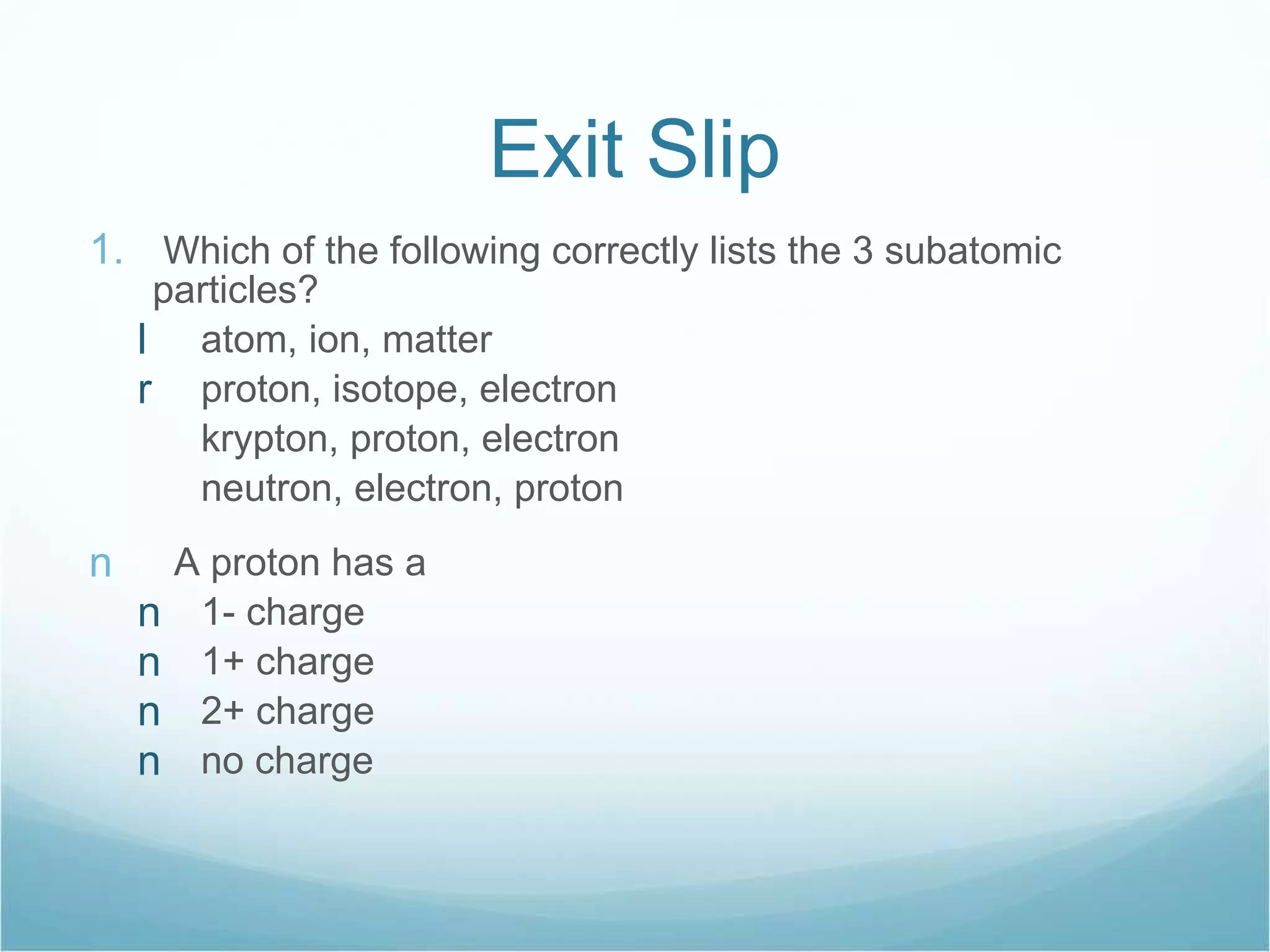 Exit Slip Which of the following correctly lists the 3 subatomic particles? atom, ion, matter proton, isotope, electron krypton, proton, electron neutron, electron, proton A proton has a 1- charge 1+ charge 2+ charge no charge 