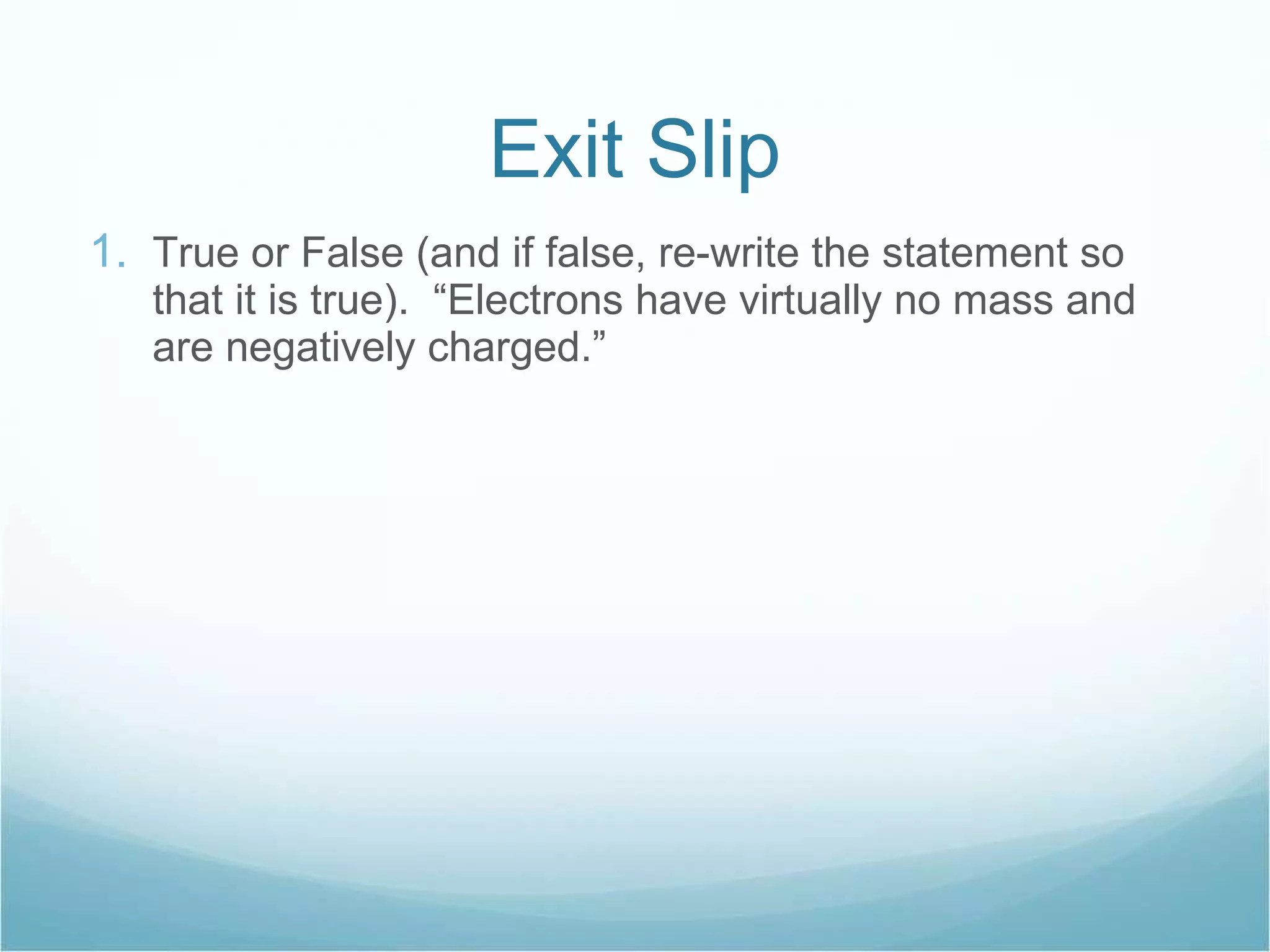 Exit Slip True or False (and if false, re-write the statement so that it is true).  “Electrons have virtually no mass and are negatively charged.” 