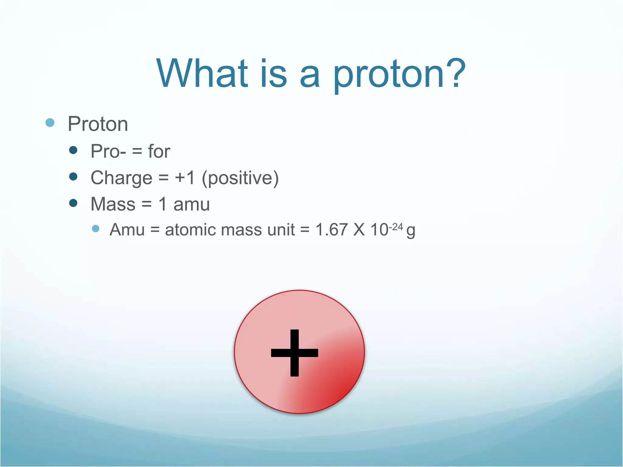 What is a proton? Proton Pro- = for Charge = +1 (positive) Mass = 1 amu  Amu = atomic mass unit = 1.67 X 10 -24  g + 