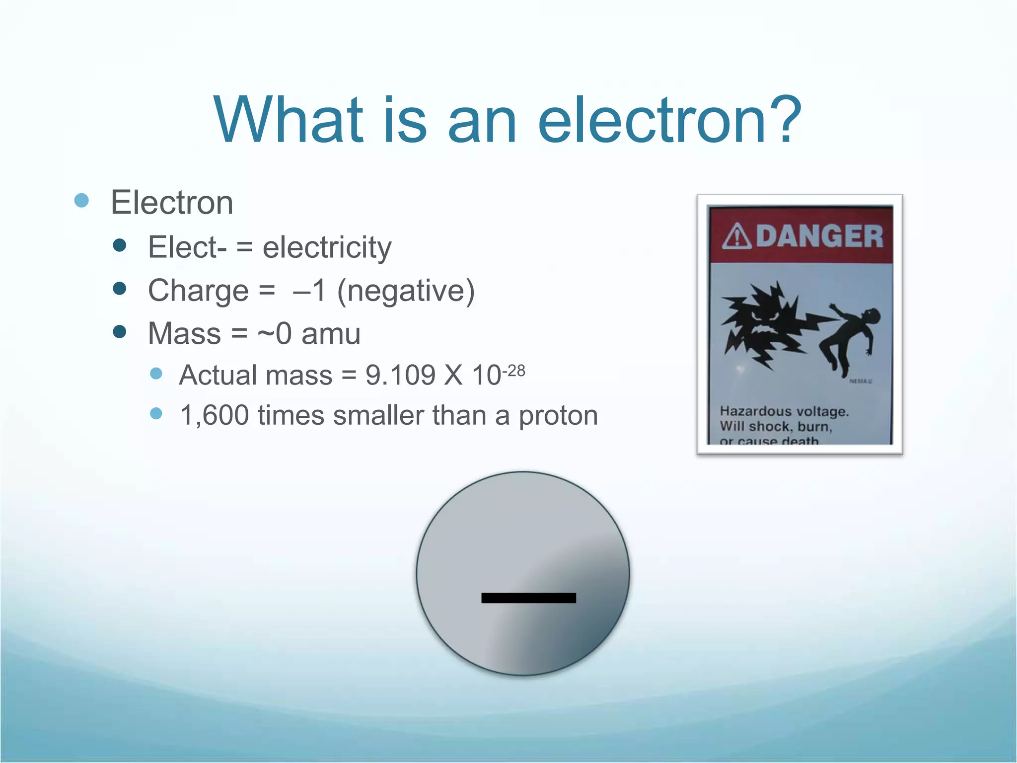 What is an electron? Electron Elect- = electricity Charge =  –1 (negative) Mass = ~0 amu  Actual mass = 9.109 X 10 -28 1,600 times smaller than a proton _ 