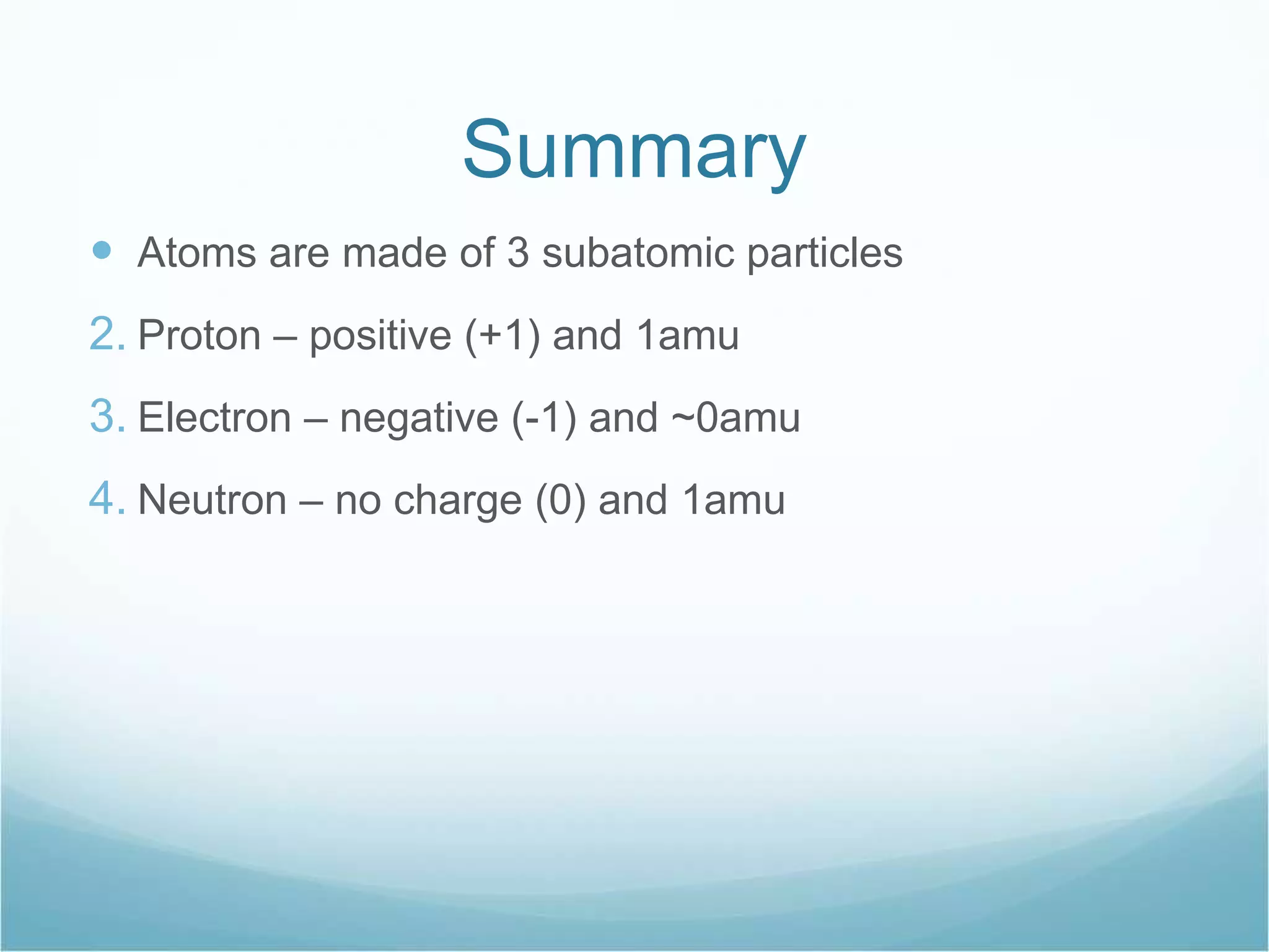 Summary Atoms are made of 3 subatomic particles Proton – positive (+1) and 1amu Electron – negative (-1) and ~0amu Neutron – no charge (0) and 1amu 