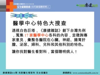 透視白色巨塔，《康健雜誌》創下台灣先例，蒐集 17 家醫學中心 各科的內容，並徵詢專家意見，彙整各醫院在心臟、神經、腸胃肝膽、泌尿、婦科、兒科和其他科別的特色。 讓你找對醫生看對科，當個聰明病人！ 醫學中心特色大搜查 史上第一次 