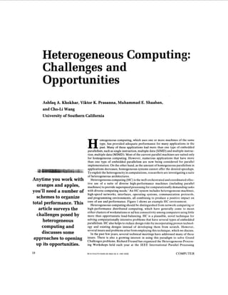 Heterogeneous Computing:
     Challenges and
     Opportunities
     Ashfaq A. Khokhar, Viktor K. Prasanna, Muhammad E. Shaaban,
     and Cho-Li Wang
     University of Southern California




                                      omogeneous computing, which uses one or more machines of the same
                                      type, has provided adequate performance for many applications in the
                                      past. Many of these applications had more than one type of embedded
                            parallelism, such as single instruction, multiple data (SIMD) and multiple instruc-
                            tion, multiple data (MIMD). Most of the current parallel machines are suited only
                            for homogeneous computing. However, numerous applications that have more
                            than one type of embedded parallelism are now being considered for parallel
                            implementation. On the other hand, as the amount of homogeneous parallelism in
                            applications decreases, homogeneous systems cannot offer the desired speedups.
                            T o exploit the heterogeneity in computations, researchers are investigating a suite
                            of heterogeneous architectures.
Anytime you work with          Heterogeneous computing (HC) is the well-orchestrated and coordinated effec-
                            tive use of a suite of diverse high-performance machines (including parallel
  oranges and apples,       machines) to provide superspeed processing for computationally demanding tasks
you'll need a number of     with diverse computing needs.' An H C system includes heterogeneous machines,
                            high-speed networks, interfaces, operating systems, communication protocols,
  schemes to organize       and programming environments, all combining to produce a positive impact on
                            ease of use and performance. Figure 1 shows an example H C environment.
total performance. This        Heterogeneous computing should be distinguished from network computing or
   article surveys the      high-performance distributed computing, which have generally come to mean
                            either clusters of workstations or ad hoc connectivity among computers using little
  challenges posed by       more than opportunistic load-balancing. H C is a plausible, novel technique for
     heterogeneous          solving computationally intensive problems that have several types of embedded
                            parallelism. H C also helps to reduce design risks by incorporating proven technol-
    computing and           ogy and existing designs instead of developing them from scratch. However,
                            several issues and problems arise from employing this technique, which we discuss.
    discusses some             In the past few years, several technical meetings have addressed many of these
 approaches to opening      issues. There is also a growing interest in using this paradigm to solve Grand
                            Challenges problems. Richard Freund has organized the Heterogeneous Process-
  up its opportunities.     ing Workshops held each year at the I E E E International Parallel Processing

18                          0018-9162/93/0600-0018$03.00 Q 1993 IEEE                             COMPUTER
 