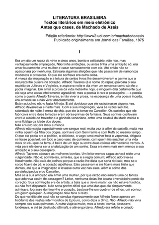 LITERATURA BRASILEIRA
                  Textos literários em meio eletrônico
                 Antes que cases, de Machado de Assis
                    Edição referência: http://www2.uol.com.br/machadodeassis
                        Publicado originalmente em Jornal das Famílias, 1875


                                           I

Era um dia um rapaz de vinte e cinco anos, bonito e celibatário, não rico, mas
vantajosamente empregado. Não tinha ambições, ou antes tinha uma ambição só; era
amar loucamente uma mulher e casar sensatamente com ela. Até então não se
apaixonara por nenhuma. Estreara algumas afeições que não passaram de namoricos
modestos e prosaicos. O que ele sonhava era outra coisa.
A viveza da imaginação e a leitura de certos livros lhe desenvolveram o germe que a
natureza lhe pusera no coração. Alfredo Tavares (é o nome do rapaz) povoara o seu
espírito de Julietas e Virgínias, e aspirava noite e dia viver um romance como só ele o
podia imaginar. Em amor a prosa da vida metia-lhe nojo, e ninguém dirá certamente que
ela seja uma coisa inteiramente agradável; mas a poesia é rara e passageira — a poesia
como a queria Alfredo Tavares, e não viver a prosa, na esperança de uma poesia incerta,
era arriscar-se a não viver absolutamente.
Este raciocínio não o fazia Alfredo. É até duvidoso que ele raciocinasse alguma vez.
Alfredo devaneava e nada mais. Com a sua imaginação, vivia às vezes séculos,
sobretudo de noite à mesa do chá, que ele ia tomar no Carceller. Os castelos que ele
fabricava entre duas torradas eram obras-primas de fantasia. Seus sonhos oscilavam
entre o alaúde do trovador e a gôndola veneziana, entre uma castelã da idade média e
uma fidalga da idade dos doges.
Não era isto só; era mais e menos.
Alfredo não exigia especialmente um sangue real; muita vez ia além da castelã, muita vez
vinha aquém da filha dos doges, sonhava com Semíramis e com Ruth ao mesmo tempo.
O que ele pedia era o poético, o delicioso, o vago; uma mulher bela e vaporosa, delgada
se fosse possível, em todo o caso vaso de quimeras, com quem iria suspirar uma vida
mais do céu que da terra, à beira de um lago ou entre duas colinas eternamente verdes. A
vida para ele devia ser a cristalização de um sonho. Essa era nem mais nem menos a sua
ambição e o seu desespero.
Alfredo Tavares adorava as mulheres bonitas. Um leitor menos sagaz achará nisto uma
vulgaridade. Não é; admirá-las, amá-las, que é a regra comum; Alfredo adorava-as
literalmente. Não caía de joelhos porque a razão lhe dizia que seria ridículo; mas se o
corpo ficava de pé, o coração ajoelhava. Elas passavam e ele ficava mais triste que
dantes, até que a imaginação o levasse outra vez nas asas, além e acima dos
paralelepípedos e do Carceller.
Mas se a sua ambição era amar uma mulher, por que razão não amara uma de tantas
que adorava assim de passagem? Leitor, nenhuma delas lhe tocara o verdadeiro ponto do
coração. Sua admiração era de artista; a bala que o devia matar, ou não estava fundida,
ou não fora disparada. Não seria porém difícil que uma das que ele simplesmente
admirava, lograsse dominar-lhe o coração; bastava-lhe um quebrar de olhos, um sorriso,
um gesto qualquer. A imaginação dele faria o resto.
Do que vai dito até aqui não se conclua rigorosamente que Alfredo fosse apenas um
habitante dos vastos intermúndios de Epicuro, como dizia o Diniz. Não; Alfredo não vivia
sempre das suas quimeras. A outra viajava muito, mas a besta comia, passeava,
londreava, e até (ó desilusão última!), e até engordava. Alfredo era refeito e corado
 