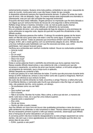 extremamente prosaica. Quisera vê-la toda poética, embebida no seu amor, esquecida do
resto do mundo, morta para tudo o que não fosse o bater do seu coração.
A despedida sobretudo pareceu-lhe repentinamente demais. O adeus foi antes de medo
que de amor, não se despediu, fugiu. Ao mesmo tempo esse sobressalto era dramático e
interessante; mas por que não conceder-lhe segunda entrevista?
Enquanto ele fazia estas reflexões, Ângela pensava na impressão que lhe teria deixado e
na mágoa que por ventura lhe ficara da recusa de uma segunda e última entrevista.
Refletiu longo tempo e resolveu remediar o mal, se mal se podia aquilo chamar.
No dia seguinte, logo cedo, recebeu Alfredo um bilhetinho da namorada.
Era um protesto de amor, com uma explicação da fuga da véspera e uma promessa de
outra entrevista na seguinte noite, depois da qual ele iria pedir-lhe oficialmente a mão.
Alfredo exultou.
Nesse dia a natureza pareceu-lhe melhor. O almoço foi excelente apesar de lhe terem
dado um filet tão duro como sola e de estar o chá frio como água. O patrão nunca lhe
pareceu mais amável. Todas as pessoas que encontrava tinham cara de excelentes
amigos. Enfim, até o criado ganhou com os sentimentos alegres do amo: Alfredo deu-lhe
uma boa molhadura pela habilidade com que lhe escovara as botas, que, entre
parênteses, nem sequer levavam graxa.
Verificou-se a entrevista sem nenhum incidente notável. Houve os costumados protestos:
— Amo-te muito!
— E eu!
— És um anjo!
— Seremos felizes.
— Deus nos ouça!
— Há de ouvir-nos.
Estas e outras palavras foram o estribilho da entrevista que durou apenas meia hora.
Nessa ocasião Alfredo desenvolveu o seu sistema de vida, a maneira por que ele
encarava o casamento, os sonhos de amor que haviam realizar, e mil outros artigos de
um programa de namorado, que a moça ouviu e aplaudiu.
Alfredo despediu-se contente e feliz.
A noite que passou foi a mais deliciosa de todas. O sonho que ele procurara durante tanto
tempo ia enfim realizar-se; amava a uma mulher como ele a queria e imaginava. Nenhum
obstáculo se oferecia à sua ventura na terra.
No outro dia de manhã entrando no hotel, encontrou o amigo Tibúrcio; e referiu-lhe tudo.
O confidente felicitou o namorado pelo triunfo que alcançara e deu-lhe logo um aperto de
mão, não podendo dar-lhe, como quisera, um abraço.
— Se soubesses como vou ser feliz!
— Sei.
— Que mulher! que anjo!
— Sim! é bonita.
— Não é só bonita. Bonitas há muitas. Mas a alma, a alma que ela tem, a maneira de
sentir, tudo isso e mais, eis o que faz uma criatura superior.
— Quando será o casamento?
— Ela o dirá.
— Há de ser breve.
— Dentro de três a quatro meses.
Aqui fez Alfredo um novo hino em louvor das qualidades eminentes e raras da noiva e
pela centésima vez defendeu a vida romanesca e ideal. Tibúrcio observou gracejando que
lhe era necessário primeiro suprimir o bife que estava comendo, observação que Alfredo
teve a franqueza de achar descabida e um pouco tola.
A conversa porém não teve incidente desagradável e os dois amigos separaram-se como
dantes, não sem que o noivo agradecesse ao confidente a animação que lhe dera nos
piores dias do seu amor.
— Enfim, quando a vais pedir?
 