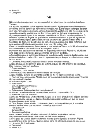 — Amanhã.
— Coragem!

                                         VII
Não é minha intenção nem vem ao caso referir ao leitor todos os episódios de Alfredo
Tavares.
Até aqui foi necessário contar alguns e resumir outros. Agora que o namoro chegou ao
seu termo e que o período do noivado vai começar, não quero fatigar a atenção do leitor
com uma narração que nenhuma variedade apresenta. Justamente três meses depois da
segunda entrevista recebiam-se os dois noivos, na igreja da Lapa, em presença de
algumas pessoas íntimas, entre as quais o confidente de Alfredo, um dos padrinhos. O
outro era o primo de Ângela, de quem falara o cocheiro do tílburi, e que até agora não
apareceu nestas páginas por não ser preciso. Chamava-se Epaminondas e tinha a
habilidade de desmentir o padre que tal nome lhe dera, pregando a cada instante a sua
peta. A circunstância não vem ao caso e por isso não insisto nela.
Casados os dois namorados foram passar a lua-de-mel na Tijuca, onde Alfredo escolhera
casa adequada às circunstâncias e ao seu gênio poético.
Durou um mês esta ausência da corte. No trigésimo primeiro dia, Ângela viu anunciada
uma peça nova no Ginásio e pediu ao marido para virem à cidade.
Alfredo objetou que a melhor comédia deste mundo não valia o aroma das laranjeiras que
estavam florindo e o melancólico som do repuxo do tanque. Ângela encolheu os ombros e
fechou a cara.
— Que tens, meu amor? perguntou-lhe daí a vinte minutos o marido.
Ângela olhou para ele com um gesto de lástima, ergueu-se e foi encerrar-se na alcova.
Dois recursos restavam a Alfredo.
1º Coçar a cabeça.
2º Ir ao teatro com a mulher.
Alfredo curvou-se a estas duas necessidades da situação.
Ângela recebeu-o muito alegremente quando ele lhe foi dizer que iriam ao teatro.
— Nem por isso, acrescentou Alfredo, nem por isso deixo de sentir algum pesar. Vivemos
tão bem estes trinta dias.
— Voltaremos para o ano.
— Para o ano!
— Sim, alugaremos outra casa.
— Mas então esta?...
— Esta acabou. Pois querias viver num desterro?
— Mas eu pensei que era um paraíso, disse o marido com ar melancólico.
— Paraíso é coisa de romance.
A alma de Alfredo levou um trambolhão. Ângela viu o efeito produzido no esposo pelo seu
reparo e procurou suavizá-lo, dizendo-lhe algumas coisas bonitas com que ele algum
tempo mitigou as suas penas.
— Olha, Ângela, disse Alfredo, o casamento, como eu imaginei sempre, é uma vida
solitária de dois entes que se amam... Seremos nós assim?
— Por que não?
— Juras então...
— Que seremos felizes.
A resposta era elástica. Alfredo tomou-a ao pé da letra e abraçou a mulher.
Naquele mesmo dia vieram para a casa da tia e foram ao teatro.
A nova peça do Ginásio aborreceu tanto o marido quanto agradou à mulher. Ângela
parecia fora de si de contente. Quando caiu o pano no último ato, disse ela ao esposo:
— Havemos de vir outra vez.
— Gostaste?
— Muito. E tu?
 