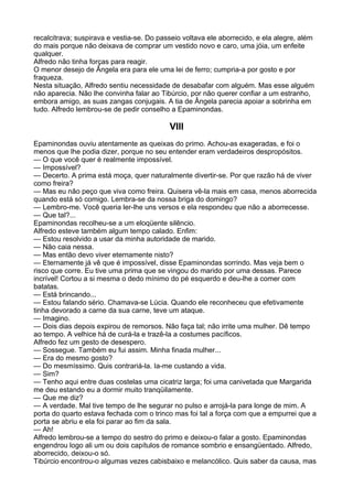 recalcitrava; suspirava e vestia-se. Do passeio voltava ele aborrecido, e ela alegre, além
do mais porque não deixava de comprar um vestido novo e caro, uma jóia, um enfeite
qualquer.
Alfredo não tinha forças para reagir.
O menor desejo de Ângela era para ele uma lei de ferro; cumpria-a por gosto e por
fraqueza.
Nesta situação, Alfredo sentiu necessidade de desabafar com alguém. Mas esse alguém
não aparecia. Não lhe convinha falar ao Tibúrcio, por não querer confiar a um estranho,
embora amigo, as suas zangas conjugais. A tia de Ângela parecia apoiar a sobrinha em
tudo. Alfredo lembrou-se de pedir conselho a Epaminondas.

                                           VIII
Epaminondas ouviu atentamente as queixas do primo. Achou-as exageradas, e foi o
menos que lhe podia dizer, porque no seu entender eram verdadeiros despropósitos.
— O que você quer é realmente impossível.
— Impossível?
— Decerto. A prima está moça, quer naturalmente divertir-se. Por que razão há de viver
como freira?
— Mas eu não peço que viva como freira. Quisera vê-la mais em casa, menos aborrecida
quando está só comigo. Lembra-se da nossa briga do domingo?
— Lembro-me. Você queria ler-lhe uns versos e ela respondeu que não a aborrecesse.
— Que tal?...
Epaminondas recolheu-se a um eloqüente silêncio.
Alfredo esteve também algum tempo calado. Enfim:
— Estou resolvido a usar da minha autoridade de marido.
— Não caia nessa.
— Mas então devo viver eternamente nisto?
— Eternamente já vê que é impossível, disse Epaminondas sorrindo. Mas veja bem o
risco que corre. Eu tive uma prima que se vingou do marido por uma dessas. Parece
incrível! Cortou a si mesma o dedo mínimo do pé esquerdo e deu-lhe a comer com
batatas.
— Está brincando...
— Estou falando sério. Chamava-se Lúcia. Quando ele reconheceu que efetivamente
tinha devorado a carne da sua carne, teve um ataque.
— Imagino.
— Dois dias depois expirou de remorsos. Não faça tal; não irrite uma mulher. Dê tempo
ao tempo. A velhice há de curá-la e trazê-la a costumes pacíficos.
Alfredo fez um gesto de desespero.
— Sossegue. Também eu fui assim. Minha finada mulher...
— Era do mesmo gosto?
— Do mesmíssimo. Quis contrariá-la. Ia-me custando a vida.
— Sim?
— Tenho aqui entre duas costelas uma cicatriz larga; foi uma canivetada que Margarida
me deu estando eu a dormir muito tranqüilamente.
— Que me diz?
— A verdade. Mal tive tempo de lhe segurar no pulso e arrojá-la para longe de mim. A
porta do quarto estava fechada com o trinco mas foi tal a força com que a empurrei que a
porta se abriu e ela foi parar ao fim da sala.
— Ah!
Alfredo lembrou-se a tempo do sestro do primo e deixou-o falar a gosto. Epaminondas
engendrou logo ali um ou dois capítulos de romance sombrio e ensangüentado. Alfredo,
aborrecido, deixou-o só.
Tibúrcio encontrou-o algumas vezes cabisbaixo e melancólico. Quis saber da causa, mas
 