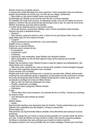 Alfredo conservou prudente reserva.
A esposa deu ampla liberdade aos seus caprichos. Fazia recepções todas as semanas,
apesar dos protestos do marido que, no meio da sua mágoa, exclamava:
— Mas então eu não tenho mulher! tenho uma locomotiva!
Exclamação que Ângela ouvia sorrindo sem lhe dar a mínima resposta.
Os cabedais da moça eram poucos; as despesas muitas. Com as mil coisas em que se
gastava o dinheiro não era possível que ele durasse toda a vida. Ao cabo de cinco anos,
Alfredo reconheceu que tudo estava perdido.
A mulher sentiu dolorosamente o que ele lhe contou.
— Sinto isto deveras, acrescentou Alfredo; mas a minha consciência está tranqüila.
Sempre me opus a despesas loucas...
— Sempre?
— Nem sempre, porque te amava e amo, e doía-me ver que ficavas triste; mas a maior
parte delas opus-me com todas as forças.
— E agora?
— Agora precisamos ser econômicos; viver como pobres.
Ângela curvou a cabeça.
Seguiu-se um grande silêncio.
O primeiro que o rompeu foi ela.
— É impossível!
— Impossível o quê?
— A pobreza.
— Impossível, mas necessária, disse Alfredo com filosófica tristeza.
— Não é necessária; eu hei de fazer alguma coisa; tenho pessoas de amizade.
— Ou um Potosí...
Ângela não se explicou mais; Alfredo foi para a casa de negócio que estabelecera, não
descontente com a situação.
— Não estou bem, pensava ele; mas ao menos terei mudado a minha situação conjugal.
Os quatro dias seguintes passaram sem novidade.
Houve sempre uma novidade.
Ângela está muito mais carinhosa com o marido do que até então. Alfredo atribuía esta
mudança às circunstâncias atuais e agradeceu à boa estrela que tão venturoso o tornara.
No quinto dia Epaminondas foi falar a Alfredo propondo-lhe ir pedir ao governo uma
concessão e privilégio de minas em Mato Grosso.
— Mas eu não me meto em explorador de minas.
— Perdão; vendemos o privilégio.
— Está certo disso? perguntou Alfredo tentado.
— Certíssimo.
E logo:
— Temos além disso outra empresa: uma estrada de ferro no Piauí. Vende-se a empresa
do mesmo modo.
— Tem elementos para ambas as coisas?
— Tenho.
Alfredo refletiu.
— Aceito.
Epaminondas declarou que alcançaria tudo do ministro. Tantas coisas disse que o primo,
sabedor dos carapetões que ele pregava, começou a desconfiar.
Errava desta vez.
Pela primeira vez Epaminondas falava verdade; tinha elementos para alcançar as duas
empresas.
Ângela não perguntou ao marido a causa da preocupação com que ele nesse dia entrou
em casa. A idéia de Alfredo era tudo ocultar à mulher, pelo menos enquanto pudesse.
Confiava no resultado dos seus esforços para trazê-la a melhor caminho.
Os papéis andaram com uma prontidão rara em coisas análogas. Parece que uma fada
 