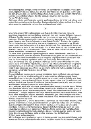 devendo ser pálido e magro, como convinha a um sonhador da sua espécie. Vestia com
apuro, regateava as suas contas, não era raro cear nas noites em que ia ao teatro, tudo
isto sem prejuízo dos seus sentimentos poéticos. Feliz não era, mas também não torcia o
nariz às necessidades vulgares da vida. Casava o devaneio com a prosa.
Tal era Alfredo Tavares.
Agora que o leitor o conhece, vou contar o que lhe aconteceu, por onde verá o leitor como
os acontecimentos humanos dependem de circunstâncias fortuitas e indiferentes. Chame
a isto acaso ou providência; nem por isso a coisa deixa de existir.

                                             II
Uma noite, era em 1867, subia Alfredo pela Rua do Ouvidor. Eram oito horas; ia
aborrecido, impaciente, com vontade de se distrair, mas sem vontade de falar a ninguém.
A Rua do Ouvidor oferecia boa distração, mas era um perigo para quem não queria
conversar. Alfredo reconheceu isto mesmo; e chegando à esquina da Rua da Quitanda
parou. Seguiria pela Rua da Quitanda ou pela Rua do Ouvidor? That was the question.
Depois de hesitar uns dez minutos, e de tomar ora por uma, ora por outra rua, Alfredo
seguiu enfim pela da Quitanda na direção da de São José. Sua idéia era subir depois por
esta, entrar na da Ajuda, ir pela do Passeio, dobrar a dos Arcos, vir pela do Lavradio até
ao Rocio, descer pela do Rosário até a Direita, onde iria tomar chá ao Carceller, depois do
que se recolheria a casa estafado e com sono.
Foi neste ponto que interveio o personagem que o leitor pode chamar Dom Acaso ou
madre Providência, como lhe aprouver. Nada mais fortuito que ir por uma rua em vez de ir
por outra, sem nenhuma necessidade que obrigue a seguir por esta ou por aquela. Pois
este ato assim fortuito é o ponto de partida da aventura de Alfredo Tavares.
Havia em frente de uma loja, que ficava adiante do extinto Correio Mercantil, um carro
parado. Esta circunstância não chamou a atenção de Alfredo; ele ia cheio de seu próprio
aborrecimento, de todo alheio ao mundo exterior. Mas uma mulher não é um carro, e a
coisa de seis passos da loja, Alfredo via assomar à porta uma mulher, vestida de preto, e
esperar que um criado lhe abrisse a portinhola.
Alfredo parou.
A necessidade de esperar que a senhora entrasse no carro, justificava este ato; mas a
razão dele era pura e simplesmente a admiração, o pasmo, o êxtase em que ficou o
nosso Alfredo ao contemplar, de perfil e à meia luz, um rosto idealmente belo, uma figura
elegantíssima, gravemente envolvida em singelas roupas pretas, que lhe realçavam mais
a alvura dos braços e do rosto. Eu diria que o rapaz ficara embasbacado, se o permitisse
a nobreza dos seus sentimentos e o asseio do escrito.
A moça desceu a calçada, pôs um pé quase invisível no estribo do carro e entrou; fechou-
se a portinhola, o criado subiu a almofada e o carro partiu. Alfredo só se moveu quando o
carro começou a andar. A visão desaparecera, mas o rosto dela ficara-lhe na memória e
no coração. O coração palpitava com força. Alfredo apressou o passo atrás do carro, mas
muito antes de chegar à esquina da Rua da Assembléia, já o carro subia por esta acima.
Quis a sua felicidade que um tílburi viesse atrás dele e vazio. Alfredo meteu-se no tílburi e
mandou tocar atrás do carro.
A aventura sorria-lhe. O fortuito do encontro, a corrida de um veículo atrás de outro, ainda
que não fossem coisas raras, davam-lhe sempre um ponto de partida para um romance.
Sua imaginação estava já além deste primeiro capítulo. A moça devia ser uma Lélia
perdida na realidade, uma Heloísa ignota da sociedade fluminense, de quem ele seria,
salvo algumas alterações, o apaixonado Abelardo. Neste caminho de invenção Alfredo
tinha já mentalmente escrito muitos capítulos do seu romance, quando o carro parou em
frente de uma casa da Rua de Mata-cavalos, chamada hoje de Riachuelo.
O tílburi parou a alguns passos.
Não tardou que a moça saísse do carro e entrasse na casa, cuja aparência indicava certa
abastança. O carro voltou depois pelo mesmo caminho, a passo lento, enquanto o tílburi,
 