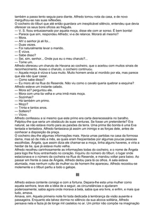 também a passo lento seguia para diante. Alfredo tomou nota da casa, e de novo
mergulhou-se nas suas reflexões.
O cocheiro do tílburi que até então guardara um inexplicável silêncio, entendeu que devia
oferecer os seus bons ofícios ao freguês.
— V. S. ficou entusiasmado por aquela moça, disse ele com ar sonso. É bem bonita!
— Parece que sim, respondeu Alfredo; vi-a de relance. Morará ali mesmo?
— Mora.
— Ah! o senhor já ali foi...
— Duas vezes.
— Foi naturalmente levar o marido.
— É viúva.
— Sabe disso?
— Sei, sim, senhor... Onde pus eu o meu charuto?...
— Tome um.
Alfredo ofereceu um charuto de Havana ao cocheiro, que o aceitou com muitos sinais de
reconhecimento. Aceso o charuto, o cocheiro continuou.
— Aquela moça é viúva e luxa muito. Muito homem anda aí mordido por ela, mas parece
que ela não quer casar.
— Como sabe disso?
— Eu moro ali na Rua do Resende. Não viu como o cavalo queria quebrar a esquina?
Alfredo esteve um instante calado.
— Mora só? perguntou ele.
— Mora com uma tia velha e uma irmã mais moça.
— Sozinhas?
— Há também um primo.
— Moço?
— Trinta e tantos anos.
— Solteiro?
— Viúvo.
Alfredo confessou a si mesmo que este primo era carta desnecessária no baralho.
Palpitou-lhe que seria um obstáculo às suas venturas. Se fosse um pretendente? Era
natural, se não estava morto para as paixões da terra. Uma prima tão bonita é uma Eva
tentada e tentadora. Alfredo fantasiava já assim um inimigo e as forças dele, antes de
conhecer a disposição da praça.
O cocheiro deu-lhe algumas informações mais. Havia umas partidas na casa da formosa
dama, mas só de mês a mês, as quais eram freqüentadas por algumas poucas pessoas
escolhidas. Ângela, que assim dizia ele chamar-se a moça, tinha alguns haveres, e viria a
herdar da tia, que já estava muito velha.
Alfredo recolheu carinhosamente as informações todas do cocheiro, e o nome de Ângela
para logo lhe ficou entranhado no coração. Inquiriu do número do tílburi, o lugar onde
estacionava e o número da cocheira na Rua do Resende, e mandou voltar para baixo. Ao
passar em frente à casa de Ângela, Alfredo deitou para lá os olhos. A sala estava
alumiada, mas nenhum vulto de mulher ou de homem lhe apareceu. Alfredo recostou-se
molemente e o tílburi partiu a todo o galope.

                                           III
Alfredo estava contente consigo e com a fortuna. Depara-lhe esta uma mulher como
aquela senhora, teve ele a idéia de a seguir, as circunstâncias o ajudaram
poderosamente; sabia agora onde morava a bela, sabia que era livre, e enfim, e mais que
tudo, amava.
Amava, sim. Aquela primeira noite foi toda dedicada à lembrança da visão ausente e
passageira. Enquanto ela talvez dormia no silêncio da sua alcova solitária, Alfredo
pensava nela e fazia já de longe mil castelos no ar. Um pintor não compõe na imaginação
 