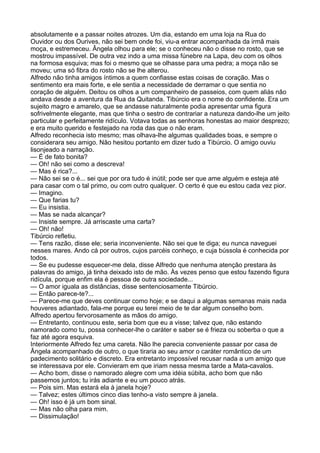 absolutamente e a passar noites atrozes. Um dia, estando em uma loja na Rua do
Ouvidor ou dos Ourives, não sei bem onde foi, viu-a entrar acompanhada da irmã mais
moça, e estremeceu. Ângela olhou para ele; se o conheceu não o disse no rosto, que se
mostrou impassível. De outra vez indo a uma missa fúnebre na Lapa, deu com os olhos
na formosa esquiva; mas foi o mesmo que se olhasse para uma pedra; a moça não se
moveu; uma só fibra do rosto não se lhe alterou.
Alfredo não tinha amigos íntimos a quem confiasse estas coisas de coração. Mas o
sentimento era mais forte, e ele sentia a necessidade de derramar o que sentia no
coração de alguém. Deitou os olhos a um companheiro de passeios, com quem aliás não
andava desde a aventura da Rua da Quitanda. Tibúrcio era o nome do confidente. Era um
sujeito magro e amarelo, que se andasse naturalmente podia apresentar uma figura
sofrivelmente elegante, mas que tinha o sestro de contrariar a natureza dando-lhe um jeito
particular e perfeitamente ridículo. Votava todas as senhoras honestas ao maior desprezo;
e era muito querido e festejado na roda das que o não eram.
Alfredo reconhecia isto mesmo; mas olhava-lhe algumas qualidades boas, e sempre o
considerara seu amigo. Não hesitou portanto em dizer tudo a Tibúrcio. O amigo ouviu
lisonjeado a narração.
— É de fato bonita?
— Oh! não sei como a descreva!
— Mas é rica?...
— Não sei se o é... sei que por ora tudo é inútil; pode ser que ame alguém e esteja até
para casar com o tal primo, ou com outro qualquer. O certo é que eu estou cada vez pior.
— Imagino.
— Que farias tu?
— Eu insistia.
— Mas se nada alcançar?
— Insiste sempre. Já arriscaste uma carta?
— Oh! não!
Tibúrcio refletiu.
— Tens razão, disse ele; seria inconveniente. Não sei que te diga; eu nunca naveguei
nesses mares. Ando cá por outros, cujos parcéis conheço, e cuja bússola é conhecida por
todos.
— Se eu pudesse esquecer-me dela, disse Alfredo que nenhuma atenção prestara às
palavras do amigo, já tinha deixado isto de mão. Às vezes penso que estou fazendo figura
ridícula, porque enfim ela é pessoa de outra sociedade...
— O amor iguala as distâncias, disse sentenciosamente Tibúrcio.
— Então parece-te?...
— Parece-me que deves continuar como hoje; e se daqui a algumas semanas mais nada
houveres adiantado, fala-me porque eu terei meio de te dar algum conselho bom.
Alfredo apertou fervorosamente as mãos do amigo.
— Entretanto, continuou este, seria bom que eu a visse; talvez que, não estando
namorado como tu, possa conhecer-lhe o caráter e saber se é frieza ou soberba o que a
faz até agora esquiva.
Interiormente Alfredo fez uma careta. Não lhe parecia conveniente passar por casa de
Ângela acompanhado de outro, o que tiraria ao seu amor o caráter romântico de um
padecimento solitário e discreto. Era entretanto impossível recusar nada a um amigo que
se interessava por ele. Convieram em que iriam nessa mesma tarde a Mata-cavalos.
— Acho bom, disse o namorado alegre com uma idéia súbita, acho bom que não
passemos juntos; tu irás adiante e eu um pouco atrás.
— Pois sim. Mas estará ela à janela hoje?
— Talvez; estes últimos cinco dias tenho-a visto sempre à janela.
— Oh! isso é já um bom sinal.
— Mas não olha para mim.
— Dissimulação!
 