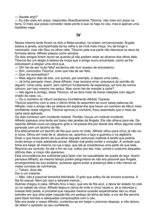 — Aquele anjo?
— Eu não creio em anjos, respondeu filosoficamente Tibúrcio, não creio em anjos na
terra. O mais que posso conceder neste ponto é que os haja no céu; mas é apenas uma
hipótese vaga.

                                            IV
Nessa mesma tarde foram os dois a Mata-cavalos, na ordem convencionada. Ângela
estava à janela, acompanhada da tia velha e da irmã mais moça. Viu de longe o
namorado, mas não fitou os olhos nele; Tibúrcio pela sua parte não desviava os seus da
formosa dama. Alfredo passou como sempre.
Os dois amigos foram reunir-se quando já não podiam estar ao alcance dos olhos dela.
Tibúrcio fez um elogio à beleza da moça que o amigo ouviu encantado, como se lhe
estivessem a elogiar uma obra sua.
— Oh! hei de ser muito feliz! exclamou ele num acesso de entusiasmo.
— Sim, concordou Tibúrcio; creio que hás de ser feliz.
— Que me aconselhas?
— Mais alguns dias de luta, uns quinze, por exemplo, e depois uma carta...
— Já tinha pensado nisso, disse Alfredo; mas receava errar; precisava da opinião de
alguém. Uma carta, assim, sem nenhum fundamento de esperança, sai fora da norma
comum; por isso mesmo me seduz. Mas como hei de mandar a carta?
— Isto agora é contigo, disse Tibúrcio; vê se tens meio de travar relações com algum
criado da casa, ou...
— Ou o cocheiro do tílburi! exclamou triunfalmente Alfredo Tavares.
Tibúrcio exprimiu com a cara o último limite do assombro ao ouvir estas palavras de
Alfredo; mas o amigo não se deteve em explicar-lhe que havia um cocheiro de tílburi meio
confidente neste negócio. Tibúrcio aprovou o cocheiro; ficou assentado que o meio da
carta seria aplicado.
Os dias correram sem incidente notável. Perdão; houve um notável incidente.
Alfredo passava uma tarde por baixo das janelas de Ângela. Ela não olhava para ele. De
repente Alfredo ouve um pequeno grito e vê passar-lhe por diante dos olhos alguma coisa
parecida com um lacinho de fita.
Era efetivamente um lacinho de fita que caíra no chão. Alfredo olhou para cima; já não viu
a viúva. Olhou em roda de si, abaixou-se, apanhou o laço e guardou-o na algibeira.
Dizer o que havia dentro da sua alma naquele venturoso instante é tarefa que pediria
muito tempo e mais adestrado pincel. Alfredo mal podia conter o coração. A vontade que
tinha era beijar ali mesmo na rua o laço, que ele já considerava uma parte da sua bela.
Reprimiu-se contudo; foi até o fim da rua; voltou por ela; mas, contra o costume daqueles
últimos dias, a moça não apareceu.
Esta circunstância era suficiente para fazer crer na casualidade da queda do laço. Assim
pensava Alfredo; ao mesmo tempo porém perguntava se não era possível que Ângela,
envergonhada da sua audácia, quisesse agora evitar a presença dele e não menos as
vistas curiosas da vizinhança.
— Talvez, dizia ele.
Daí a um instante:
— Não, não é possível tamanha felicidade. O grito que soltou foi de sincera surpresa. A
fita foi casual. Nem por isso a adorarei menos...
Apenas chegou à casa, Alfredo tirou o laço, que era de fita azul, e devia ter estado no colo
ou no cabelo da viúva. Alfredo beijou-o cerca de vinte e cinco vezes e, se a natureza o
tivesse feito poeta, é provável que naquela mesma ocasião expectorasse dez ou doze
estrofes em que diria estar naquela fita um pedaço da alma da bela; a cor da fita serviria
para fazer bonitas e adequadas comparações com o céu.
Não era poeta o nosso Alfredo; contentou-se em beijar o precioso despojo, e não deixou
de referir o episódio ao seu confidente.
 