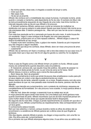— Na minha opinião, disse este, é chegada a ocasião de lançar a carta.
— Creio que sim.
— Não sejas mole.
— Há de ser já amanhã.
Alfredo não contava com a instabilidade das coisas humanas. A amizade na terra, ainda
quando o coração a mantenha, está dependente do fio da vida. O cocheiro do tílburi não
se teria provavelmente esquecido do seu freguês de uma noite; mas tinha morrido no
intervalo daquela noite ao dia em que Alfredo o foi procurar.
— É demais! exclamou Alfredo; parece que a sorte se compraz de multiplicar os
obstáculos com que eu esbarro a cada passo! Aposto que esse homem não morria se eu
não precisasse dele. O destino persegue-me... Mas nem por isso hei de curvar a cabeça...
Oh! não!
Com esta boa resolução se foi o namorado em busca de outro meio. A sorte trouxe-lhe
um excelente. Vagou a casa contígua à de Ângela; era uma casa pequena,
elegantezinha, própria para um ou dois rapazes solteiros... Alfredo alugou a casa e foi
dizê-lo triunfalmente ao seu amigo.
— Fizeste muito bem! exclamou este; o golpe é de mestre. Estando ao pé é impossível
que não chegues a algum resultado.
— Tanto mais que ela já me conhece, disse Alfredo; deve ver nisso uma prova de amor.
— Justamente!
Alfredo não se demorou em fazer a mudança; dali a dois dias estava na sua casa nova. É
escusado dizer que o laço azul não foi em alguma gaveta ou caixinha; foi na algibeira
dele.

                                           V
Tanto a casa de Ângela como a de Alfredo tinham um jardim no fundo. Alfredo quase
morreu de contentamento quando descobriu esta circunstância.
— É impossível, pensava ele, que aquela moça tão poética, não goste de passear no
jardim. Vê-la-ei desta janela do fundo, ou por cima da cerca se for baixa. Será?
Alfredo desceu à cerca e verificou que a cerca lhe dava pelo peito.
— Bom! disse ele. Nem de propósito!
Agradeceu mentalmente à sorte que ainda há poucos dias amaldiçoava e subiu para pôr
os seus objetos em ordem e dar alguns esclarecimentos ao criado.
Nesse mesmo dia de tarde, estando à janela, viu a moça. Ângela encarou com ele como
quem duvidava do que via; mas passado esse momento de exame, pareceu não lhe dar
atenção.
Alfredo, cuja intenção era cumprimentá-la, com o pretexto da vizinhança, esqueceu-se
completamente da formalidade. Em vão procurou nova ocasião. A moça parecia alheia à
sua pessoa.
— Não faz mal, disse ele consigo; o essencial é que eu esteja aqui ao pé.
A moça parecia-lhe agora ainda mais bonita. Era uma beleza que ainda ganhava mais
quando examinada de perto. Alfredo reconheceu que era de todo impossível pensar em
outra mulher deste mundo ainda que aquela devesse fazê-lo desgraçado.
No segundo dia foi mais feliz. Chegou à janela repentinamente na ocasião em que ela e a
tia estavam à sua; Alfredo cumprimentou-as respeitosamente. Elas corresponderam com
um leve gesto.
O conhecimento estava travado.
Nem por isso adiantou o namoro, porque durante a tarde os olhos de ambos não se
encontraram e a existência de Alfredo parecia ser a última coisa de que Ângela se
lembrava.
Oito dias depois, estando Alfredo à janela, viu chegar a moça sozinha, com uma flor na
mão. Ela olhou para ele; cumprimentaram.
Era a primeira vez que Alfredo alcançava alguma coisa. A sua alma voou ao sétimo céu.
 