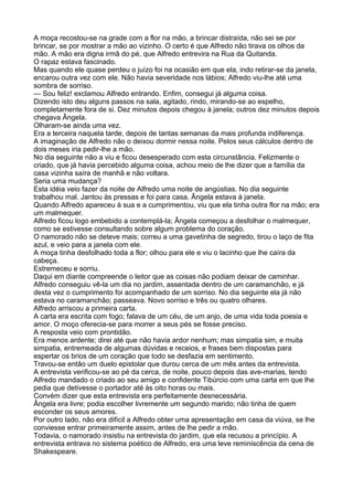 A moça recostou-se na grade com a flor na mão, a brincar distraída, não sei se por
brincar, se por mostrar a mão ao vizinho. O certo é que Alfredo não tirava os olhos da
mão. A mão era digna irmã do pé, que Alfredo entrevira na Rua da Quitanda.
O rapaz estava fascinado.
Mas quando ele quase perdeu o juízo foi na ocasião em que ela, indo retirar-se da janela,
encarou outra vez com ele. Não havia severidade nos lábios; Alfredo viu-lhe até uma
sombra de sorriso.
— Sou feliz! exclamou Alfredo entrando. Enfim, consegui já alguma coisa.
Dizendo isto deu alguns passos na sala, agitado, rindo, mirando-se ao espelho,
completamente fora de si. Dez minutos depois chegou à janela; outros dez minutos depois
chegava Ângela.
Olharam-se ainda uma vez.
Era a terceira naquela tarde, depois de tantas semanas da mais profunda indiferença.
A imaginação de Alfredo não o deixou dormir nessa noite. Pelos seus cálculos dentro de
dois meses iria pedir-lhe a mão.
No dia seguinte não a viu e ficou desesperado com esta circunstância. Felizmente o
criado, que já havia percebido alguma coisa, achou meio de lhe dizer que a família da
casa vizinha saíra de manhã e não voltara.
Seria uma mudança?
Esta idéia veio fazer da noite de Alfredo uma noite de angústias. No dia seguinte
trabalhou mal. Jantou às pressas e foi para casa. Ângela estava à janela.
Quando Alfredo apareceu à sua e a cumprimentou, viu que ela tinha outra flor na mão; era
um malmequer.
Alfredo ficou logo embebido a contemplá-la; Ângela começou a desfolhar o malmequer,
como se estivesse consultando sobre algum problema do coração.
O namorado não se deteve mais; correu a uma gavetinha de segredo, tirou o laço de fita
azul, e veio para a janela com ele.
A moça tinha desfolhado toda a flor; olhou para ele e viu o lacinho que lhe caíra da
cabeça.
Estremeceu e sorriu.
Daqui em diante compreende o leitor que as coisas não podiam deixar de caminhar.
Alfredo conseguiu vê-la um dia no jardim, assentada dentro de um caramanchão, e já
desta vez o cumprimento foi acompanhado de um sorriso. No dia seguinte ela já não
estava no caramanchão; passeava. Novo sorriso e três ou quatro olhares.
Alfredo arriscou a primeira carta.
A carta era escrita com fogo; falava de um céu, de um anjo, de uma vida toda poesia e
amor. O moço oferecia-se para morrer a seus pés se fosse preciso.
A resposta veio com prontidão.
Era menos ardente; direi até que não havia ardor nenhum; mas simpatia sim, e muita
simpatia, entremeada de algumas dúvidas e receios, e frases bem dispostas para
espertar os brios de um coração que todo se desfazia em sentimento.
Travou-se então um duelo epistolar que durou cerca de um mês antes da entrevista.
A entrevista verificou-se ao pé da cerca, de noite, pouco depois das ave-marias, tendo
Alfredo mandado o criado ao seu amigo e confidente Tibúrcio com uma carta em que lhe
pedia que detivesse o portador até às oito horas ou mais.
Convém dizer que esta entrevista era perfeitamente desnecessária.
Ângela era livre; podia escolher livremente um segundo marido; não tinha de quem
esconder os seus amores.
Por outro lado, não era difícil a Alfredo obter uma apresentação em casa da viúva, se lhe
conviesse entrar primeiramente assim, antes de lhe pedir a mão.
Todavia, o namorado insistiu na entrevista do jardim, que ela recusou a princípio. A
entrevista entrava no sistema poético de Alfredo, era uma leve reminiscência da cena de
Shakespeare.
 