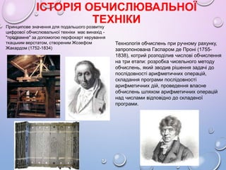 ІСТОРІЯ ОБЧИСЛЮВАЛЬНОЇ
ТЕХНІКИПринципове значення для подальшого розвитку
цифрової обчислювальної технiки має винахід -
"програмне" за допомогою перфокарт керування
ткацьким верстатом, створеним Жозефом
Жакардом (1752-1834)
Технологiя обчислень при ручному рахунку,
запропонована Гаспаром де Пронi (1755-
1838), котрий розподiлив числовi обчислення
на три етапи: розробка чисельного методу
обчислень, який зводив рiшення задачi до
послiдовностi арифметичних операцiй,
складання програми послiдовностi
арифметичних дiй, проведення власне
обчислень шляхом арифметичних операцiй
над числами вiдповiдно до складеної
програми.
 