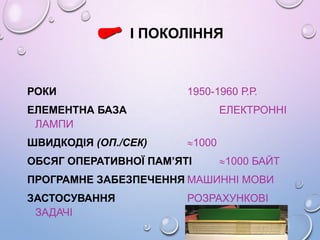 І ПОКОЛІННЯ
РОКИ 1950-1960 Р.Р.
ЕЛЕМЕНТНА БАЗА ЕЛЕКТРОННІ
ЛАМПИ
ШВИДКОДІЯ (ОП./СЕК) 1000
ОБСЯГ ОПЕРАТИВНОЇ ПАМ’ЯТІ 1000 БАЙТ
ПРОГРАМНЕ ЗАБЕЗПЕЧЕННЯ МАШИННІ МОВИ
ЗАСТОСУВАННЯ РОЗРАХУНКОВІ
ЗАДАЧІ
 