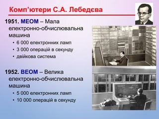 1951. МЕОМ – Мала
електронно-обчислювальна
машина
• 6 000 електронних ламп
• 3 000 операцій в секунду
• двійкова система
1952. ВЕОМ – Велика
електронно-обчислювальна
машина
• 5 000 електронних ламп
• 10 000 операцій в секунду
Комп’ютери С.А. Лебедєва
 