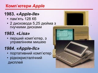 1983. «Apple-IIe»
• пам’ять 128 Кб
• 2 дисковода 5,25 дюйма з
гнучкими дисками
1983. «Lisa»
• перший комп’ютер, з
управлінням мишею
1984. «Apple-IIc»
• портативний комп’ютер
• рідкокристалічний
дисплей
Комп’ютери Apple
 