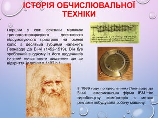 ІСТОРІЯ ОБЧИСЛЮВАЛЬНОЇ
ТЕХНІКИ
Перший у свiтi ескiзний малюнок
тринадцятирозрядного десяткового
пiдсумовуючого пристрою на основi
колiс iз десятьма зубцями належить
Леонардо да Вiнчi (1452-1519). Вiн був
зроблений в одному iз його щоденникiв
(учений почав вести щоденник ще до
вiдкриття Америки в 1492 р.).
В 1969 году по кресленням Леонардо да
Вінчі американська фірма IBM по
виробництву комп’ютерів з метою
реклами побудувала робочу машину.
 
