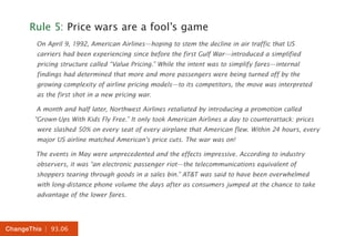 | 93.06ChangeThis
Rule 5: Price wars are a fool’s game
On April 9, 1992, American Airlines—hoping to stem the decline in air traffic that US
carriers had been experiencing since before the first Gulf War—introduced a simplified
pricing structure called “Value Pricing.” While the intent was to simplify fares—internal
findings had determined that more and more passengers were being turned off by the
growing complexity of airline pricing models—to its competitors, the move was interpreted
as the first shot in a new pricing war.
A month and half later, Northwest Airlines retaliated by introducing a promotion called
“Grown-Ups With Kids Fly Free.” It only took American Airlines a day to counterattack: prices
were slashed 50% on every seat of every airplane that American flew. Within 24 hours, every
major US airline matched American’s price cuts. The war was on!
The events in May were unprecedented and the effects impressive. According to industry
observers, it was “an electronic passenger riot—the telecommunications equivalent of
shoppers tearing through goods in a sales bin.” AT&T was said to have been overwhelmed
with long-distance phone volume the days after as consumers jumped at the chance to take
advantage of the lower fares.
 