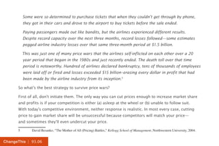 | 93.06ChangeThis
Some were so determined to purchase tickets that when they couldn’t get through by phone,
they got in their cars and drove to the airport to buy tickets before the sale ended.
Paying passengers made out like bandits, but the airlines experienced different results.
Despite record capacity over the next three months, record losses followed—some estimates
pegged airline industry losses over that same three-month period at $1.5 billion.
This was just one of many price wars that the airlines self-inflicted on each other over a 20
year period that began in the 1980s and just recently ended. The death toll over that time
period is noteworthy. Hundred of airlines declared bankruptcy, tens of thousands of employees
were laid off or fired and losses exceeded $15 billion–erasing every dollar in profit that had
been made by the airline industry from its inception.5
So what’s the best strategy to survive price wars?
First of all, don’t initiate them. The only way you can cut prices enough to increase market share
and profits is if your competition is either (a) asleep at the wheel or (b) unable to follow suit.
With today’s competitive environment, neither response is realistic. In most every case, cutting
price to gain market share will be unsuccessful because competitors will match your price—
and sometimes they’ll even undercut your price.
5	 David Besanko, “The Mother of All (Pricing) Battles,” Kellogg School of Management, Northwestern University, 2004.
 
