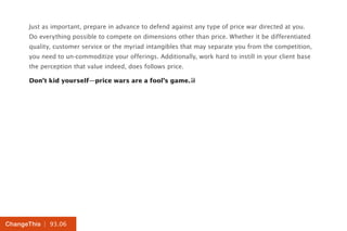 | 93.06ChangeThis
Just as important, prepare in advance to defend against any type of price war directed at you.
Do everything possible to compete on dimensions other than price. Whether it be differentiated
quality, customer service or the myriad intangibles that may separate you from the competition,
you need to un-commoditize your offerings. Additionally, work hard to instill in your client base
the perception that value indeed, does follows price.
Don’t kid yourself—price wars are a fool’s game.
 
