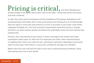 | 93.06ChangeThis
Pricing is critical,and short-changing your
pricing strategy is the fastest way to leave cash on the table—money that will be lost forever
and never recovered.
So after that initial spark of innovation and the completion of the design, development and
marketing phases that follow, don’t screw up the process by treating price as an afterthought.
Have you spent as much time and resources on price as you have on your latest social media
campaign? (Probably not.) The most successful organizations know that pricing is strategic
and that it can affect top-line growth and bottom-line profitability faster and more directly than
anything else.
Pricing is also a key element of your brand. It sends a message to the market and creates
expectations about value. It’s often the first impression you make, either attracting buyers
or repelling them. And it can create the last, and lasting, impression, depending on perceived
value for price paid. Think about it: Is your price sending the message you intended?
Master these five rules and you’ll be well on your way to achieving pricing excellence, along
with putting more coin in your pocket.
 