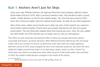 | 93.06ChangeThis
Rule 1: Anchors Aren’t Just for Ships
A few years ago, Williams-Sonoma, the high-end American retail company, offered a home
bread maker priced at $279. After a period of mediocre sales, they decided to add a second
model—similar features as the first but slightly larger. This new item was priced at $429—
more than 50 percent higher than the original bread maker. So what do you think happened?
Sales of the newer, higher priced model were a flop, but sales of the original, less expensive
bread maker almost doubled. Clearly there were people charmed by the idea of a quality
bread maker. The only thing that stopped them from buying was price. Once the store added
the $429 model, the $279 machine was no longer seen as such an extravagance.1
This effect on sales illustrates the powerful effect of when you change alternative options
associated with buyers’ purchase decisions. When Williams-Sonoma offered just the one bread
maker, there was no basis for buyers to determine value other than that single appliance.
And with a price of $275, buyers judged the item to be relatively expensive. But when the store
added the higher priced bread maker as an alternative, buyers used it as their “anchor” by
which they now relied on to determine value. With the price of the bread maker now anchored
at $429, the smaller model became a bargain in the minds of the buyers.
1	 William Poundstone, Priceless (New York, NY: Hill and Wang, 2010), 156.
 