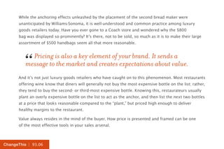 | 93.06ChangeThis
While the anchoring effects unleashed by the placement of the second bread maker were
unanticipated by Williams-Sonoma, it is well-understood and common practice among luxury
goods retailers today. Have you ever gone to a Coach store and wondered why the $800
bag was displayed so prominently? It’s there, not to be sold, so much as it is to make their large
assortment of $500 handbags seem all that more reasonable.
And it’s not just luxury goods retailers who have caught on to this phenomenon. Most restaurants
offering wine know that diners will generally not buy the most expensive bottle on the list; rather,
they tend to buy the second- or third-most expensive bottle. Knowing this, restaurateurs usually
plant an overly expensive bottle on the list to act as the anchor, and then list the next two bottles
at a price that looks reasonable compared to the “plant,” but priced high enough to deliver
healthy margins to the restaurant.
Value always resides in the mind of the buyer. How price is presented and framed can be one
of the most effective tools in your sales arsenal.
Pricing is also a key element of your brand. It sends a
message to the market and creates expectations about value.“
 