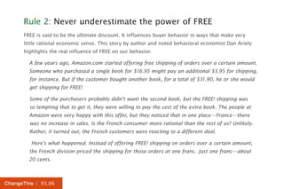 | 93.06ChangeThis
Rule 2: Never underestimate the power of FREE
FREE is said to be the ultimate discount. It influences buyer behavior in ways that make very
little rational economic sense. This story by author and noted behavioral economist Dan Ariely
highlights the real influence of FREE on our behavior.
A few years ago, Amazon.com started offering free shipping of orders over a certain amount.
Someone who purchased a single book for $16.95 might pay an additional $3.95 for shipping,
for instance. But if the customer bought another book, for a total of $31.90, he or she would
get shipping for FREE!
Some of the purchasers probably didn’t want the second book, but the FREE! shipping was
so tempting that to get it, they were willing to pay the cost of the extra book. The people at
Amazon were very happy with this offer, but they noticed that in one place—France—there
was no increase in sales. Is the French consumer more rational than the rest of us? Unlikely.
Rather, it turned out, the French customers were reacting to a different deal.
Here’s what happened. Instead of offering FREE! shipping on orders over a certain amount,
the French division priced the shipping for those orders at one franc. Just one franc—about
20 cents.
 