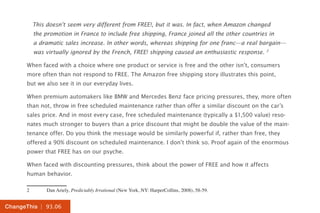 | 93.06ChangeThis
This doesn’t seem very different from FREE!, but it was. In fact, when Amazon changed
the promotion in France to include free shipping, France joined all the other countries in
a dramatic sales increase. In other words, whereas shipping for one franc—a real bargain—
was virtually ignored by the French, FREE! shipping caused an enthusiastic response. 2
When faced with a choice where one product or service is free and the other isn’t, consumers
more often than not respond to FREE. The Amazon free shipping story illustrates this point,
but we also see it in our everyday lives.
When premium automakers like BMW and Mercedes Benz face pricing pressures, they, more often
than not, throw in free scheduled maintenance rather than offer a similar discount on the car’s
sales price. And in most every case, free scheduled maintenance (typically a $1,500 value) reso-
nates much stronger to buyers than a price discount that might be double the value of the main-
tenance offer. Do you think the message would be similarly powerful if, rather than free, they
offered a 90% discount on scheduled maintenance. I don’t think so. Proof again of the enormous
power that FREE has on our psyche.
When faced with discounting pressures, think about the power of FREE and how it affects
human behavior.
2	 Dan Ariely, Predictably Irrational (New York, NY: HarperCollins, 2008), 58-59.
 