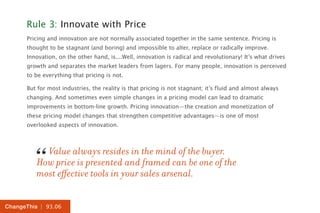 | 93.06ChangeThis
Rule 3: Innovate with Price
Pricing and innovation are not normally associated together in the same sentence. Pricing is
thought to be stagnant (and boring) and impossible to alter, replace or radically improve.
Innovation, on the other hand, is....Well, innovation is radical and revolutionary! It’s what drives
growth and separates the market leaders from lagers. For many people, innovation is perceived
to be everything that pricing is not.
But for most industries, the reality is that pricing is not stagnant; it’s fluid and almost always
changing. And sometimes even simple changes in a pricing model can lead to dramatic
improvements in bottom-line growth. Pricing innovation—the creation and monetization of
these pricing model changes that strengthen competitive advantages—is one of most
overlooked aspects of innovation.
Value always resides in the mind of the buyer.
How price is presented and framed can be one of the
most effective tools in your sales arsenal.
“
 