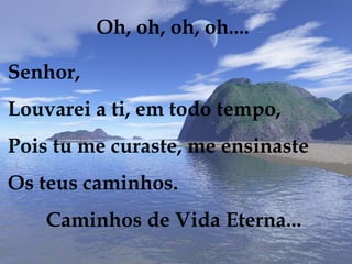 Oh, oh, oh, oh....
Senhor,
Louvarei a ti, em todo tempo,
Pois tu me curaste, me ensinaste
Os teus caminhos.
Caminhos de Vida Eterna...
 