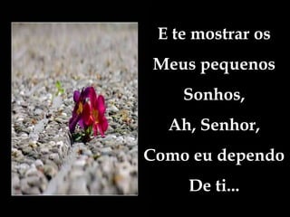 E te mostrar os
Meus pequenos
Sonhos,
Ah, Senhor,
Como eu dependo
De ti...
 