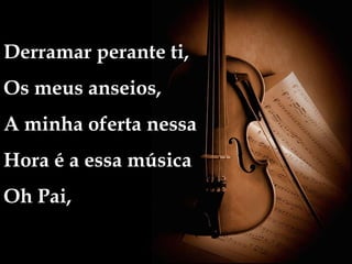 Derramar perante ti,
Os meus anseios,
A minha oferta nessa
Hora é a essa música
Oh Pai,
 