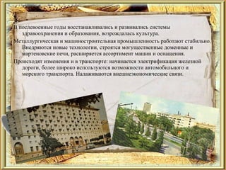 В послевоенные годы восстанавливались и развивались системы
здравоохранения и образования, возрождалась культура.
Металлургическая и машиностроительная промышленность работают стабильно.
Внедряются новые технологии, строятся могущественные доменные и
мартеновские печи, расширяется ассортимент машин и оснащения.
Происходят изменения и в транспорте: начинается электрификация железной
дороги, более широко используются возможности автомобильного и
морского транспорта. Налаживаются внешнеэкономические связи.
 