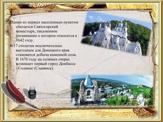Одним из первых населенным пунктом
считается Святогорский
монастырь, письменное
упоминание о котором относится к
1642 году.
В 17 столетии исключительно
выгодным для Донецкого края
становится добыча каменной соли.
В 1676 году на соляных озерах
возникает первый город Донбасса
- Соляное (Славянск).
 