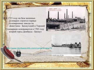 В 1715 году на базе казенных
солеварен строятся первые
солеваренные заводы на
Донетчине: Бахмутский и Торский
Солеварами основывается в 1702 году
второй город Донбасса - Бахмут
http://www.donbass-info.com/content/view/1627/1633/
 