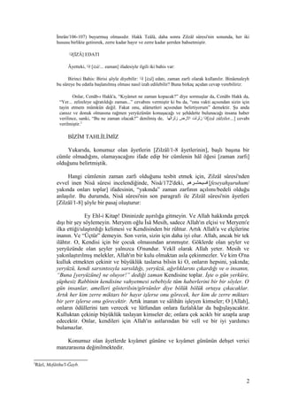 İmrân/106-107) buyurmuş olmasıdır. Hakk Teâlâ, daha sonra Zilzâl sûresi'nin sonunda, her iki
hususu birlikte getirerek, zerre kadar hayır ve zerre kadar şerrden bahsetmiştir.
‫[إذا‬İZÂ] EDATI
Âyetteki, ‫إذا‬ [izâ/... zaman] ifadesiyle ilgili iki bahis var:
Birinci Bahis: Birisi şöyle diyebilir: ‫إذا‬ [izâ] edatı, zaman zarfı olarak kullanılır. Binâenaleyh
bu sûreye bu edatla başlanılmış olması nasıl izah edilebilir? Buna birkaç açıdan cevap verebiliriz:
Onlar, Cenâb-ı Hakk'a, “Kıyâmet ne zaman kopacak?” diye sormuşlar da, Cenâbı Hakk da,
“Yer... zelzeleye uğratıldığı zaman...” cevabını vermiştir ki bu da, “onu vakti açısından sizin için
tayin etmem mümkün değil. Fakat onu, alâmetleri açısından belirtiyorum” demektir. Şu anda
cansız ve donuk olmasına rağmen yeryüzünün konuşacağı ve şehâdette bulunacağı insana haber
verilince, sanki, “Bu ne zaman olacak?” denilmiş de, ‫زلزالها‬ ‫الضرض‬ ‫زلزلت‬ ‫[إذا‬izâ zülzilet…] cevabı
verilmiştir.2
BİZİM TAHLİLİMİZ
Yukarıda, konumuz olan âyetlerin [Zilzâl/1-8 âyetlerinin], başlı başına bir
cümle olmadığını, olamayacağını ifade edip bir cümlenin hâl öğesi [zaman zarfı]
olduğunu belirtmiştik.
Hangi cümlenin zaman zarfı olduğunu tesbit etmek için, Zilzâl sûresi'nden
evvel inen Nisâ sûresi incelendiğinde, Nisâ/172'deki, ‫شرهم‬‫ش‬‫فسيحش‬ [feseyahşuruhum/
yakında onları toplar] ifadesinin, “yakında” zaman zarfının açılımı/bedeli olduğu
anlaşılır. Bu durumda, Nisâ sûresi'nin son paragrafı ile Zilzâl sûresi'nin âyetleri
[Zilzâl/1-8] şöyle bir pasaj oluşturur:
Ey Ehl-i Kitap! Dininizde aşırılığa gitmeyin. Ve Allah hakkında gerçek
dışı bir şey söylemeyin. Meryem oğlu Îsâ Mesih, sadece Allah'ın elçisi ve Meryem'e
ilka ettiği/ulaştırdığı kelimesi ve Kendisinden bir rûhtur. Artık Allah'a ve elçilerine
inanın. Ve “Üçtür” demeyin. Son verin, sizin için daha iyi olur. Allah, ancak bir tek
ilâhtır. O, Kendisi için bir çocuk olmasından arınmıştır. Göklerde olan şeyler ve
yeryüzünde olan şeyler yalnızca O'nundur. Vekîl olarak Allah yeter. Mesih ve
yakınlaştırılmış melekler, Allah'ın bir kulu olmaktan asla çekinmezler. Ve kim O'na
kulluk etmekten çekinir ve büyüklük taslarsa bilsin ki O, onların hepsini, yakında;
yeryüzü, kendi sarsıntısıyla sarsıldığı, yeryüzü, ağırlıklarını çıkardığı ve o insanın,
“Buna [yeryüzüne] ne oluyor!” dediği zaman Kendisine toplar. İşte o gün yerküre,
şüphesiz Rabbinin kendisine vahyetmesi sebebiyle tüm haberlerini bir bir söyler. O
gün insanlar, amelleri gösterilsin/görsünler diye bölük bölük ortaya çıkacaklar.
Artık her kim zerre miktarı bir hayır işlerse onu görecek, her kim de zerre miktarı
bir şerr işlerse onu görecektir. Artık inanan ve sâlihâtı işleyen kimseler; O [Allah],
onların ödüllerini tam verecek ve lütfundan onlara fazlalıklar da bağışlayacaktır.
Kulluktan çekinip büyüklük taslayan kimseler de; onlara çok acıklı bir azapla azap
edecektir. Onlar, kendileri için Allah'ın astlarından bir velî ve bir iyi yardımcı
bulamazlar.
Konumuz olan âyetlerde kıyâmet gününe ve kıyâmet gününün dehşet verici
manzarasına değinilmektedir.
2
Râzî, Mefâtihu'l-Ğayb.
2
 